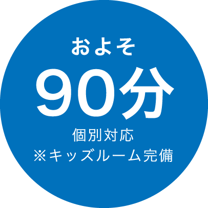 およそ90分 個別対応 ※キッズルーム完備